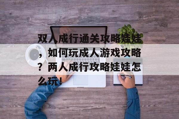 双人成行通关攻略娃娃,如何玩成人游戏攻略?两人成行攻略娃娃怎么玩! 双人成行通关攻略娃娃,如何玩成人游戏攻略?两人成行攻略娃娃怎么玩!