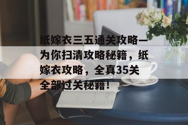 纸嫁衣三五通关攻略—为你扫清攻略秘籍,纸嫁衣攻略,全真35关全部过关秘籍! 纸嫁衣三五通关攻略—为你扫清攻略秘籍,纸嫁衣攻略,全真35关全部过关秘籍!