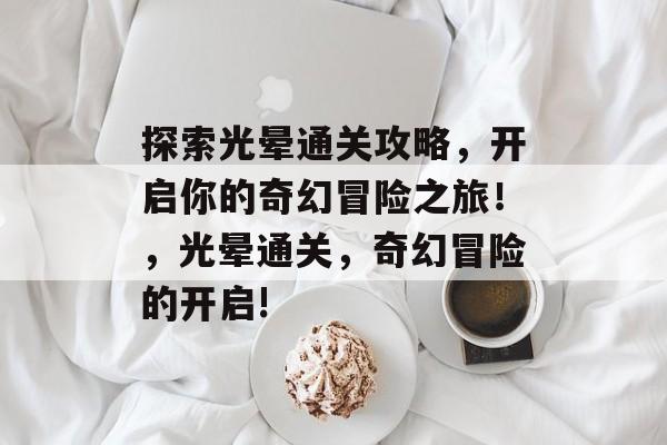 探索光晕通关攻略,开启你的奇幻冒险之旅!,光晕通关,奇幻冒险的开启! 探索光晕通关攻略,开启你的奇幻冒险之旅!,光晕通关,奇幻冒险的开启!