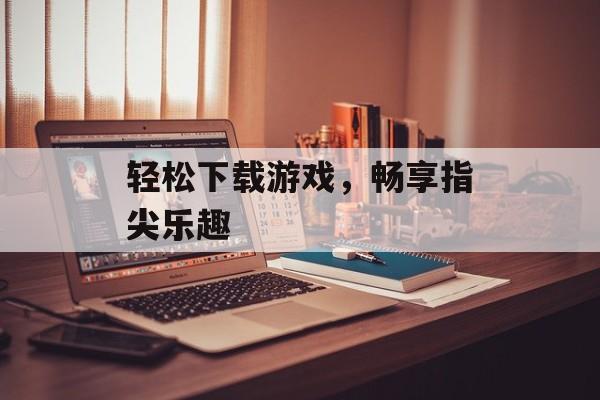 轻松下载游戏,畅享指尖乐趣 轻松下载游戏,畅享指尖乐趣