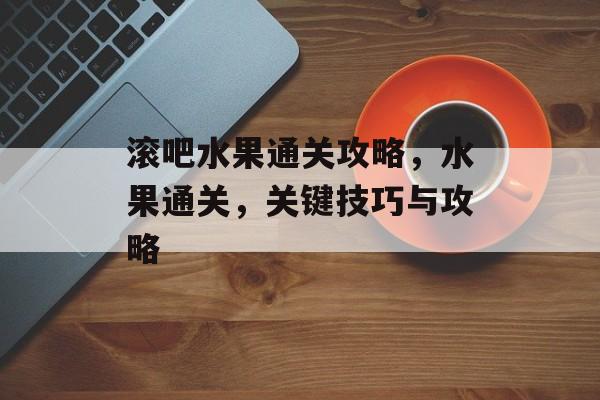滚吧水果通关攻略,水果通关,关键技巧与攻略 滚吧水果通关攻略,水果通关,关键技巧与攻略