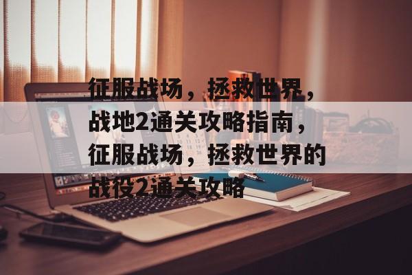 征服战场,拯救世界,战地2通关攻略指南,征服战场,拯救世界的战役2通关攻略 征服战场,拯救世界,战地2通关攻略指南,征服战场,拯救世界的战役2通关攻略