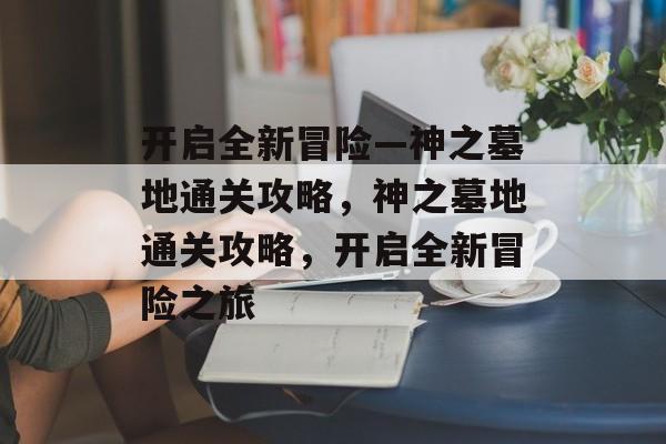 开启全新冒险—神之墓地通关攻略,神之墓地通关攻略,开启全新冒险之旅 开启全新冒险—神之墓地通关攻略,神之墓地通关攻略,开启全新冒险之旅