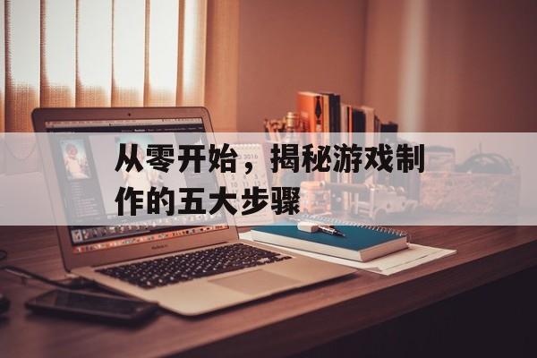从零开始,揭秘游戏制作的五大步骤 从零开始,揭秘游戏制作的五大步骤