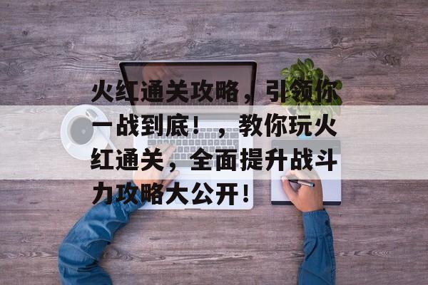 火红通关攻略,引领你一战到底!,教你玩火红通关,全面提升战斗力攻略大公开! 火红通关攻略,引领你一战到底!,教你玩火红通关,全面提升战斗力攻略大公开!