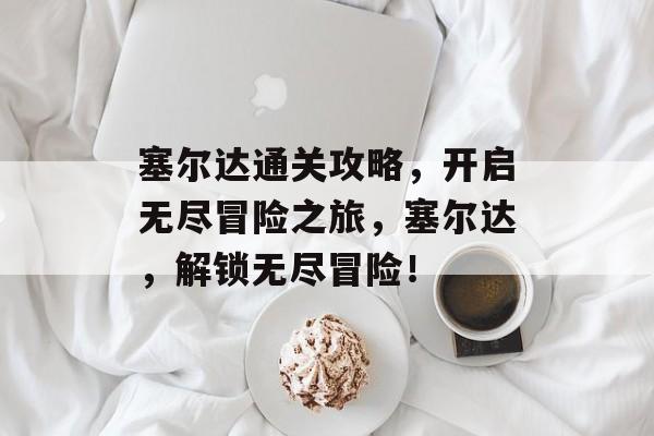 塞尔达通关攻略,开启无尽冒险之旅,塞尔达,解锁无尽冒险! 塞尔达通关攻略,开启无尽冒险之旅,塞尔达,解锁无尽冒险!