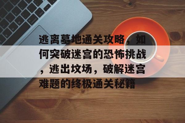 逃离墓地通关攻略,如何突破迷宫的恐怖挑战,逃出坟场,破解迷宫难题的终极通关秘籍 逃离墓地通关攻略,如何突破迷宫的恐怖挑战,逃出坟场,破解迷宫难题的终极通关秘籍