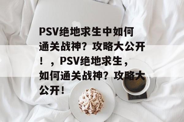 PSV绝地求生中如何通关战神?攻略大公开!,PSV绝地求生,如何通关战神?攻略大公开! PSV绝地求生中如何通关战神?攻略大公开!,PSV绝地求生,如何通关战神?攻略大公开!