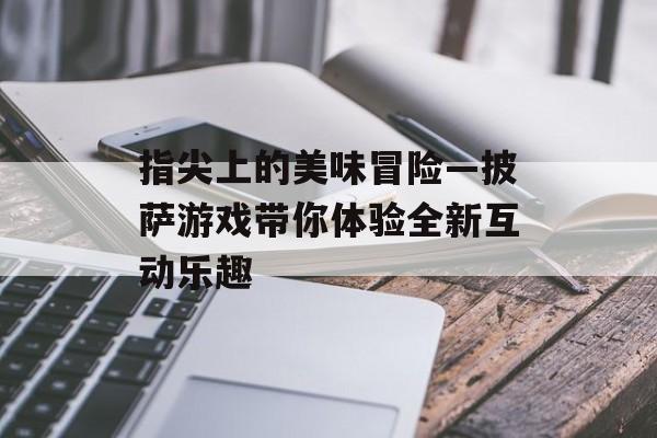 指尖上的美味冒险—披萨游戏带你体验全新互动乐趣 指尖上的美味冒险—披萨游戏带你体验全新互动乐趣