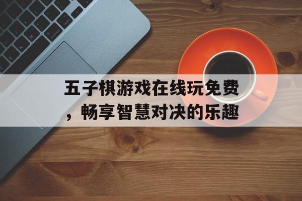 五子棋游戏在线玩免费,畅享智慧对决的乐趣 五子棋游戏在线玩免费,畅享智慧对决的乐趣