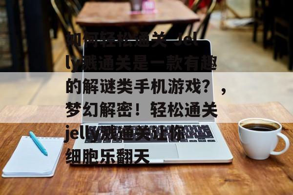 如何轻松通关 Jelly溅通关是一款有趣的解谜类手机游戏?,梦幻解密!轻松通关 jelly溅通关让你细胞乐翻天 如何轻松通关 Jelly溅通关是一款有趣的解谜类手机游戏?,梦幻解密!轻松通关 jelly溅通关让你细胞乐翻天