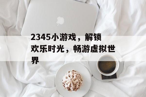 2345小游戏,解锁欢乐时光,畅游虚拟世界 2345小游戏,解锁欢乐时光,畅游虚拟世界