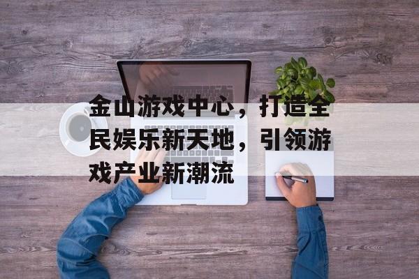 金山游戏中心,打造全民娱乐新天地,引领游戏产业新潮流 金山游戏中心,打造全民娱乐新天地,引领游戏产业新潮流