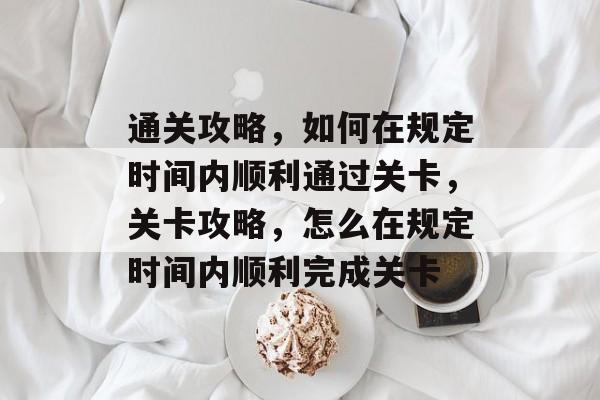 通关攻略,如何在规定时间内顺利通过关卡,关卡攻略,怎么在规定时间内顺利完成关卡 通关攻略,如何在规定时间内顺利通过关卡,关卡攻略,怎么在规定时间内顺利完成关卡