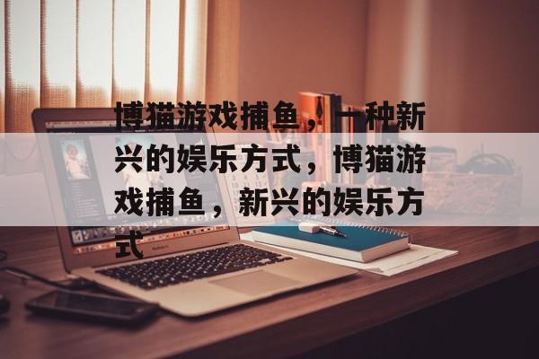 博猫游戏捕鱼,一种新兴的娱乐方式,博猫游戏捕鱼,新兴的娱乐方式 博猫游戏捕鱼,一种新兴的娱乐方式,博猫游戏捕鱼,新兴的娱乐方式