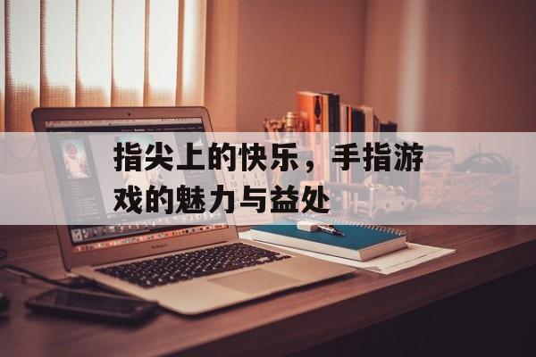 指尖上的快乐,手指游戏的魅力与益处 指尖上的快乐,手指游戏的魅力与益处
