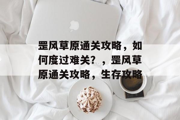 罡风草原通关攻略,如何度过难关?,罡风草原通关攻略,生存攻略 罡风草原通关攻略,如何度过难关?,罡风草原通关攻略,生存攻略