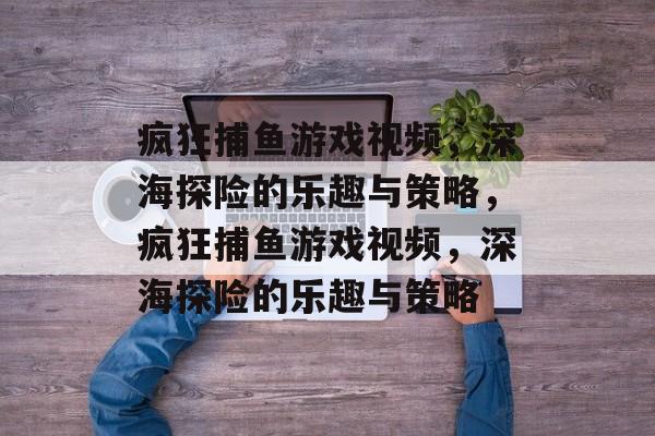 疯狂捕鱼游戏视频，深海探险的乐趣与策略，疯狂捕鱼游戏视频，深海探险的乐趣与策略