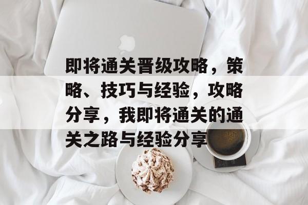 即将通关晋级攻略,策略、技巧与经验,攻略分享,我即将通关的通关之路与经验分享 即将通关晋级攻略,策略、技巧与经验,攻略分享,我即将通关的通关之路与经验分享