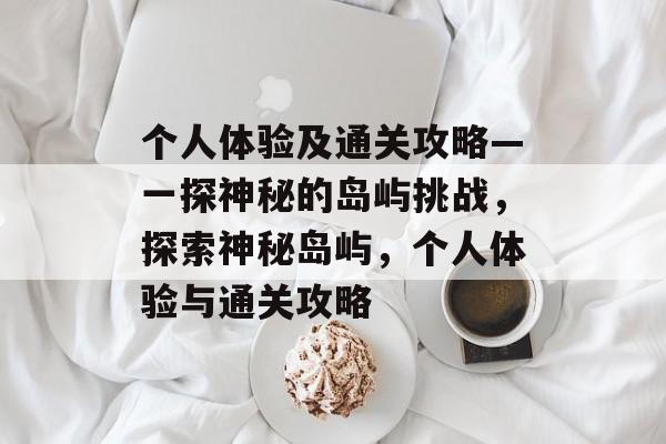 个人体验及通关攻略—一探神秘的岛屿挑战,探索神秘岛屿,个人体验与通关攻略 个人体验及通关攻略—一探神秘的岛屿挑战,探索神秘岛屿,个人体验与通关攻略