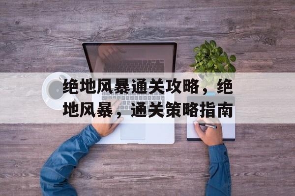 绝地风暴通关攻略,绝地风暴,通关策略指南 绝地风暴通关攻略,绝地风暴,通关策略指南