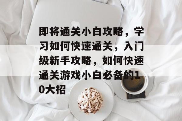 即将通关小白攻略,学习如何快速通关,入门级新手攻略,如何快速通关游戏小白必备的10大招 即将通关小白攻略,学习如何快速通关,入门级新手攻略,如何快速通关游戏小白必备的10大招