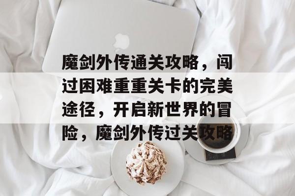 魔剑外传通关攻略,闯过困难重重关卡的完美途径,开启新世界的冒险,魔剑外传过关攻略 魔剑外传通关攻略,闯过困难重重关卡的完美途径,开启新世界的冒险,魔剑外传过关攻略