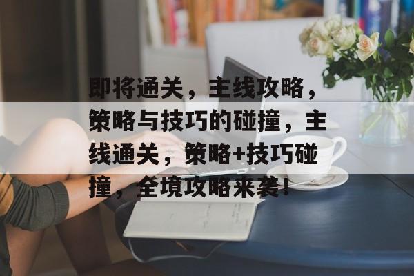 即将通关,主线攻略,策略与技巧的碰撞,主线通关,策略+技巧碰撞,全境攻略来袭! 即将通关,主线攻略,策略与技巧的碰撞,主线通关,策略+技巧碰撞,全境攻略来袭!