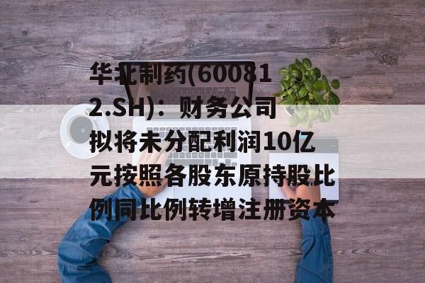 华北制药(600812.SH):财务公司拟将未分配利润10亿元按照各股东原持股比例同比例转增注册资本 华北制药(600812.SH):财务公司拟将未分配利润10亿元按照各股东原持股比例同比例转增注册资本