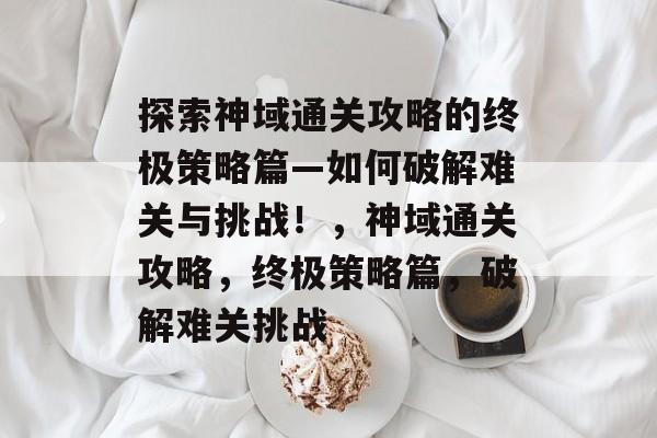 探索神域通关攻略的终极策略篇—如何破解难关与挑战!,神域通关攻略,终极策略篇,破解难关挑战 探索神域通关攻略的终极策略篇—如何破解难关与挑战!,神域通关攻略,终极策略篇,破解难关挑战