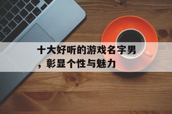 十大好听的游戏名字男,彰显个性与魅力 十大好听的游戏名字男,彰显个性与魅力