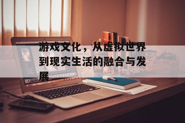 游戏文化,从虚拟世界到现实生活的融合与发展 游戏文化,从虚拟世界到现实生活的融合与发展