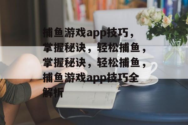 捕鱼游戏app技巧，掌握秘诀，轻松捕鱼，掌握秘诀，轻松捕鱼，捕鱼游戏app技巧全解析