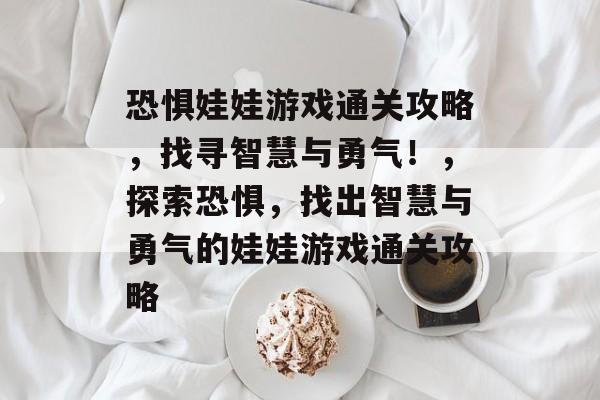 恐惧娃娃游戏通关攻略,找寻智慧与勇气!,探索恐惧,找出智慧与勇气的娃娃游戏通关攻略 恐惧娃娃游戏通关攻略,找寻智慧与勇气!,探索恐惧,找出智慧与勇气的娃娃游戏通关攻略