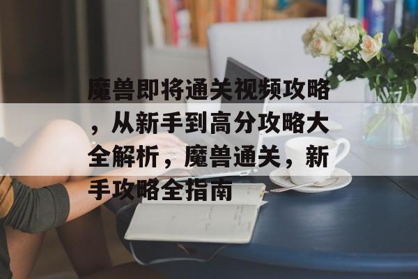 魔兽即将通关视频攻略，从新手到高分攻略大全解析，魔兽通关，新手攻略全指南