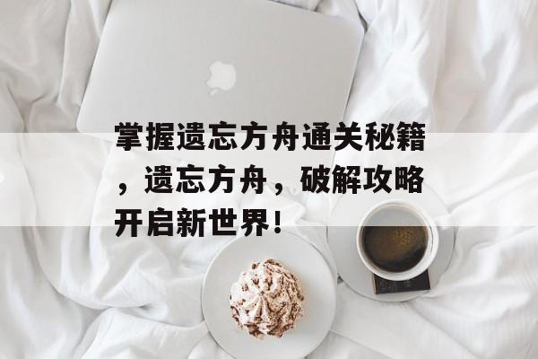 掌握遗忘方舟通关秘籍,遗忘方舟,破解攻略开启新世界! 掌握遗忘方舟通关秘籍,遗忘方舟,破解攻略开启新世界!