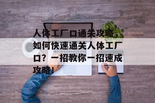 人体工厂口通关攻略,如何快速通关人体工厂口?一招教你一招速成攻略! 人体工厂口通关攻略,如何快速通关人体工厂口?一招教你一招速成攻略!