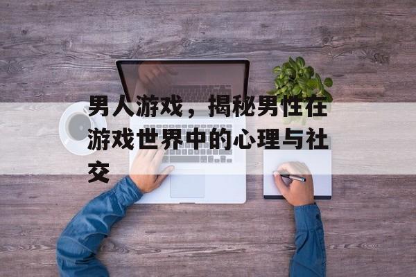 男人游戏,揭秘男性在游戏世界中的心理与社交 男人游戏,揭秘男性在游戏世界中的心理与社交