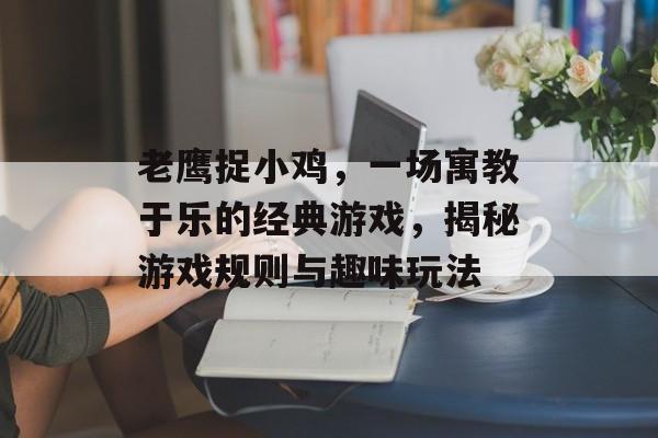 老鹰捉小鸡，一场寓教于乐的经典游戏，揭秘游戏规则与趣味玩法