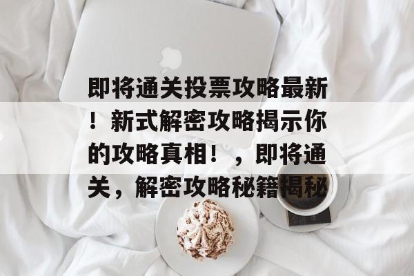 即将通关投票攻略最新!新式解密攻略揭示你的攻略真相!,即将通关,解密攻略秘籍揭秘 即将通关投票攻略最新!新式解密攻略揭示你的攻略真相!,即将通关,解密攻略秘籍揭秘