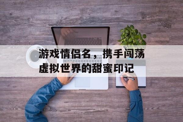 游戏情侣名,携手闯荡虚拟世界的甜蜜印记 游戏情侣名,携手闯荡虚拟世界的甜蜜印记