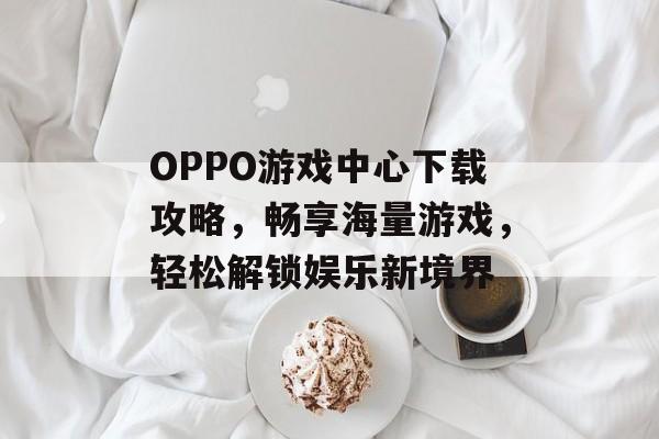 OPPO游戏中心下载攻略,畅享海量游戏,轻松解锁娱乐新境界 OPPO游戏中心下载攻略,畅享海量游戏,轻松解锁娱乐新境界