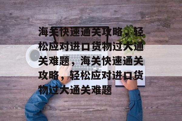 海关快速通关攻略,轻松应对进口货物过大通关难题,海关快速通关攻略,轻松应对进口货物过大通关难题 海关快速通关攻略,轻松应对进口货物过大通关难题,海关快速通关攻略,轻松应对进口货物过大通关难题
