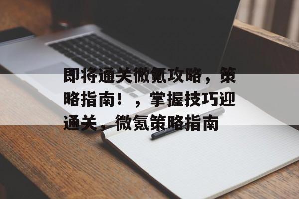 即将通关微氪攻略,策略指南!,掌握技巧迎通关,微氪策略指南 即将通关微氪攻略,策略指南!,掌握技巧迎通关,微氪策略指南