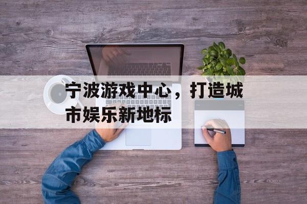 宁波游戏中心,打造城市娱乐新地标 宁波游戏中心,打造城市娱乐新地标