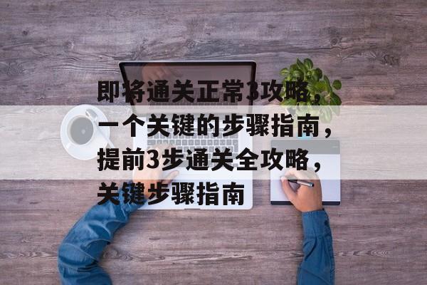 即将通关正常3攻略,一个关键的步骤指南,提前3步通关全攻略,关键步骤指南 即将通关正常3攻略,一个关键的步骤指南,提前3步通关全攻略,关键步骤指南