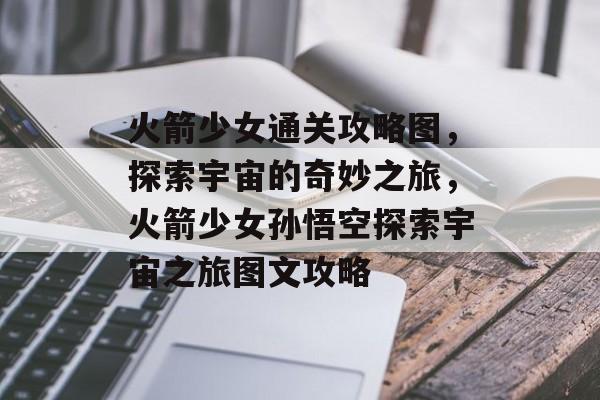 火箭少女通关攻略图,探索宇宙的奇妙之旅,火箭少女孙悟空探索宇宙之旅图文攻略 火箭少女通关攻略图,探索宇宙的奇妙之旅,火箭少女孙悟空探索宇宙之旅图文攻略