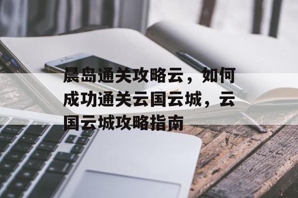 晨岛通关攻略云,如何成功通关云国云城,云国云城攻略指南 晨岛通关攻略云,如何成功通关云国云城,云国云城攻略指南