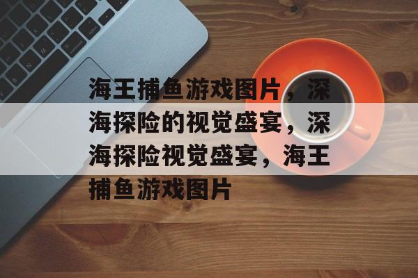 海王捕鱼游戏图片，深海探险的视觉盛宴，深海探险视觉盛宴，海王捕鱼游戏图片