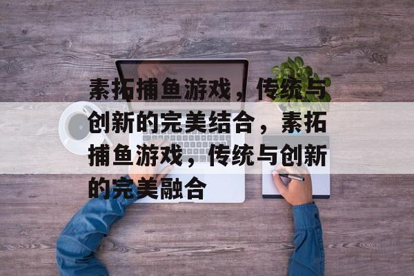 素拓捕鱼游戏，传统与创新的完美结合，素拓捕鱼游戏，传统与创新的完美融合